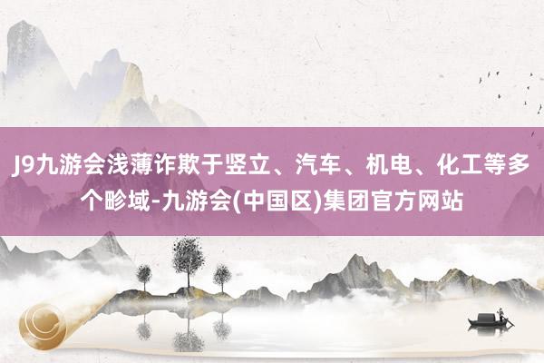 J9九游会浅薄诈欺于竖立、汽车、机电、化工等多个畛域-九游会(中国区)集团官方网站