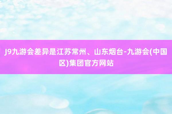 J9九游会差异是江苏常州、山东烟台-九游会(中国区)集团官方网站