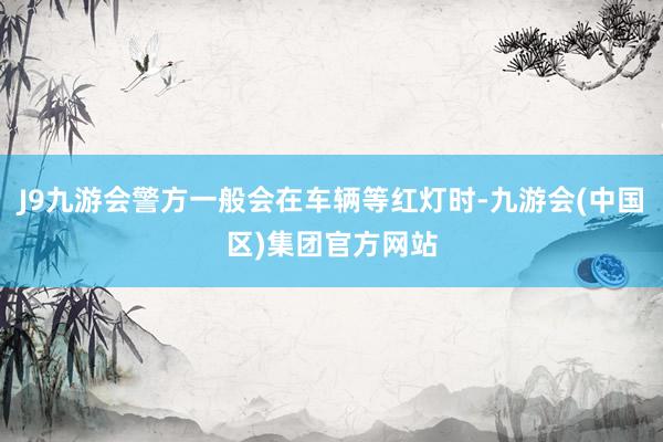 J9九游会警方一般会在车辆等红灯时-九游会(中国区)集团官方网站