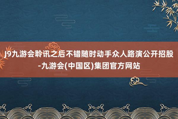 J9九游会聆讯之后不错随时动手众人路演公开招股-九游会(中国区)集团官方网站