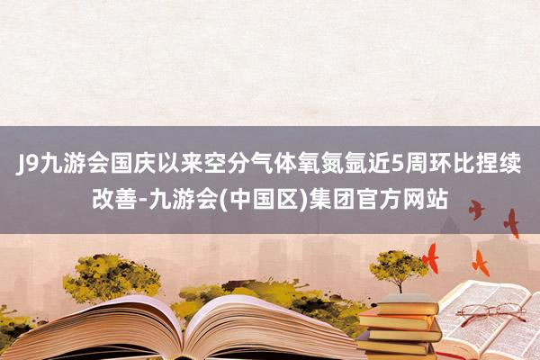 J9九游会国庆以来空分气体氧氮氩近5周环比捏续改善-九游会(中国区)集团官方网站