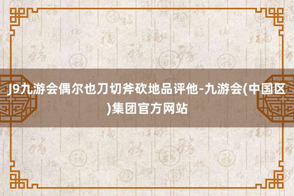 J9九游会偶尔也刀切斧砍地品评他-九游会(中国区)集团官方网站