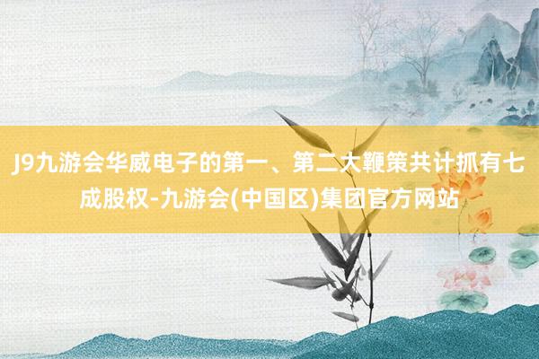 J9九游会华威电子的第一、第二大鞭策共计抓有七成股权-九游会(中国区)集团官方网站