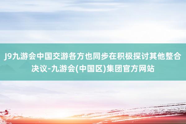 J9九游会中国交游各方也同步在积极探讨其他整合决议-九游会(中国区)集团官方网站
