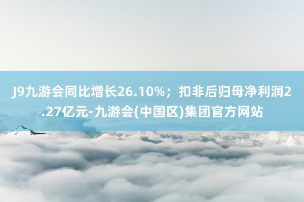 J9九游会同比增长26.10%；扣非后归母净利润2.27亿元-九游会(中国区)集团官方网站