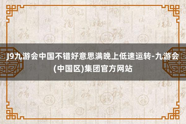 J9九游会中国不错好意思满晚上低速运转-九游会(中国区)集团官方网站