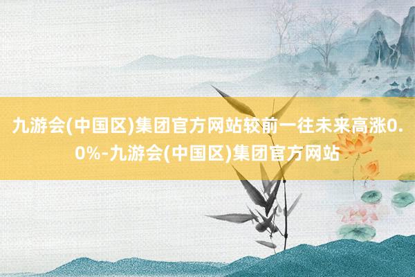 九游会(中国区)集团官方网站较前一往未来高涨0.0%-九游会(中国区)集团官方网站