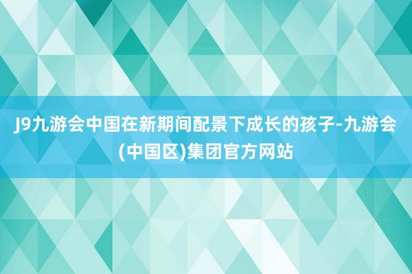J9九游会中国在新期间配景下成长的孩子-九游会(中国区)集团官方网站
