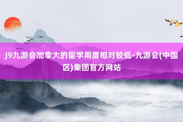 J9九游会加拿大的留学用度相对较低-九游会(中国区)集团官方网站