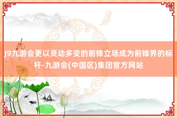J9九游会更以灵动多变的前锋立场成为前锋界的标杆-九游会(中国区)集团官方网站