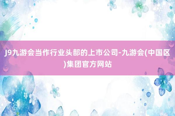 J9九游会当作行业头部的上市公司-九游会(中国区)集团官方网站