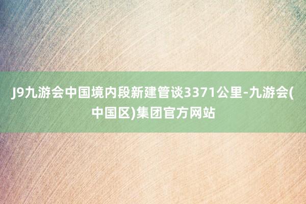 J9九游会中国境内段新建管谈3371公里-九游会(中国区)集团官方网站