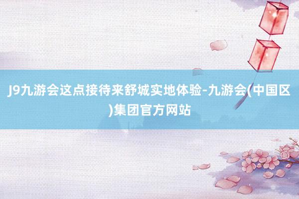 J9九游会这点接待来舒城实地体验-九游会(中国区)集团官方网站