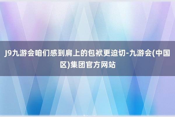 J9九游会咱们感到肩上的包袱更迫切-九游会(中国区)集团官方网站