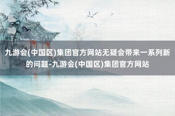 九游会(中国区)集团官方网站无疑会带来一系列新的问题-九游会(中国区)集团官方网站