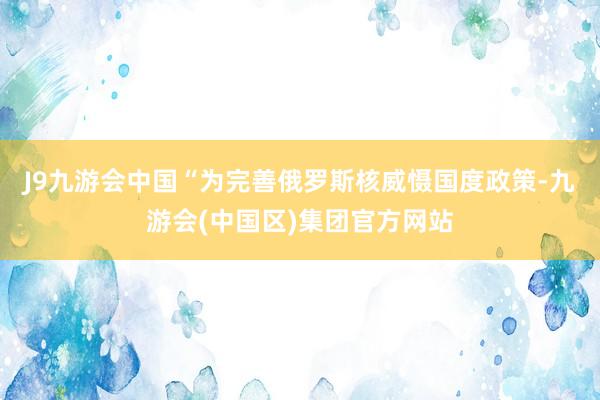 J9九游会中国“为完善俄罗斯核威慑国度政策-九游会(中国区)集团官方网站