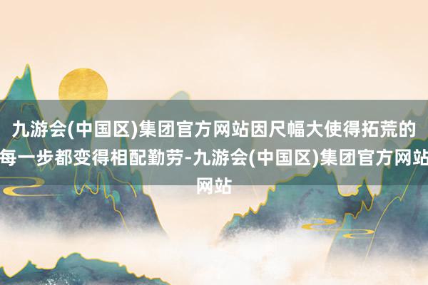 九游会(中国区)集团官方网站因尺幅大使得拓荒的每一步都变得相配勤劳-九游会(中国区)集团官方网站