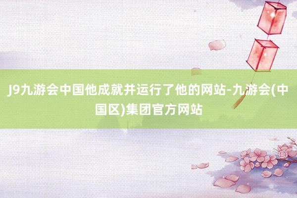 J9九游会中国他成就并运行了他的网站-九游会(中国区)集团官方网站