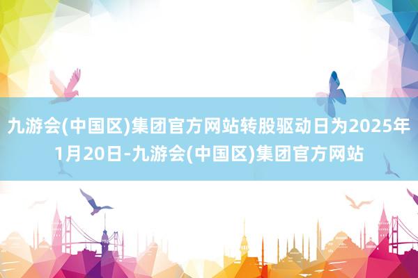 九游会(中国区)集团官方网站转股驱动日为2025年1月20日-九游会(中国区)集团官方网站