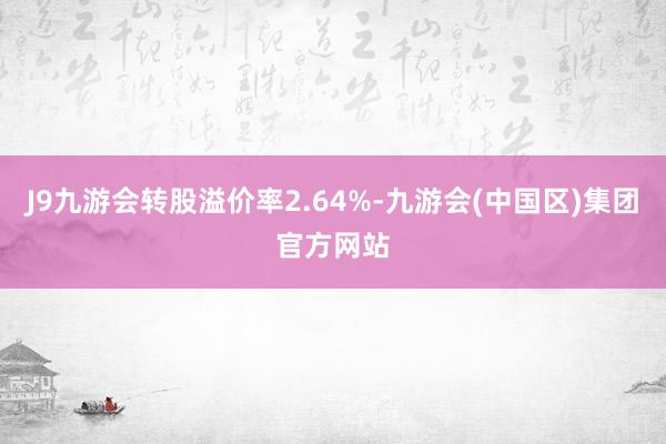 J9九游会转股溢价率2.64%-九游会(中国区)集团官方网站