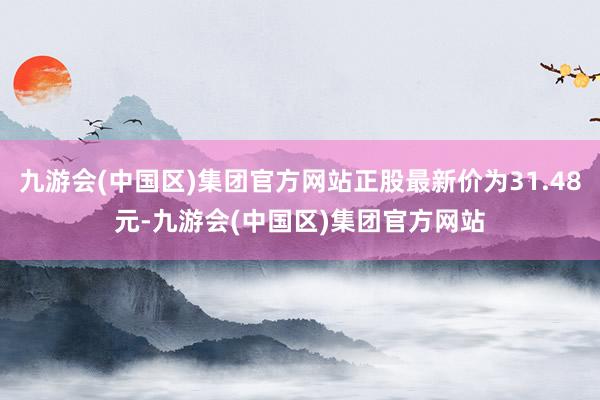 九游会(中国区)集团官方网站正股最新价为31.48元-九游会(中国区)集团官方网站