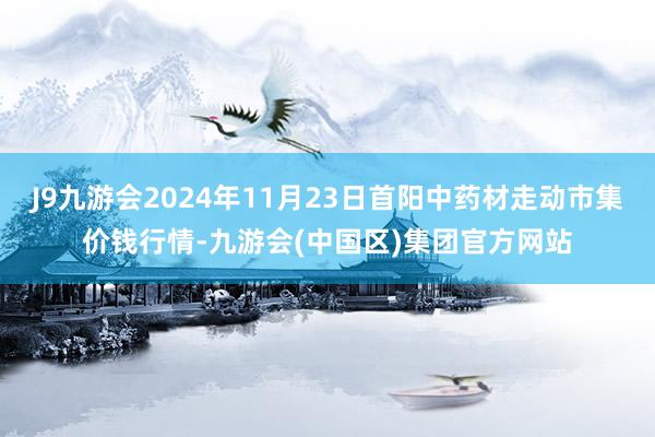 J9九游会2024年11月23日首阳中药材走动市集价钱行情-九游会(中国区)集团官方网站