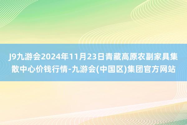 J9九游会2024年11月23日青藏高原农副家具集散中心价钱行情-九游会(中国区)集团官方网站