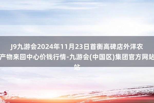 J9九游会2024年11月23日首衡高碑店外洋农产物来回中心价钱行情-九游会(中国区)集团官方网站