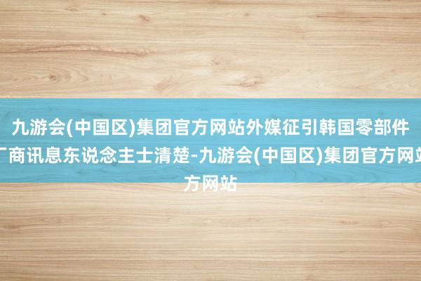 九游会(中国区)集团官方网站外媒征引韩国零部件厂商讯息东说念主士清楚-九游会(中国区)集团官方网站
