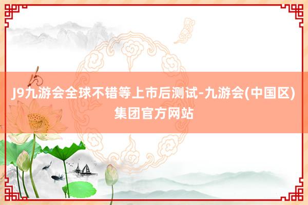J9九游会全球不错等上市后测试-九游会(中国区)集团官方网站