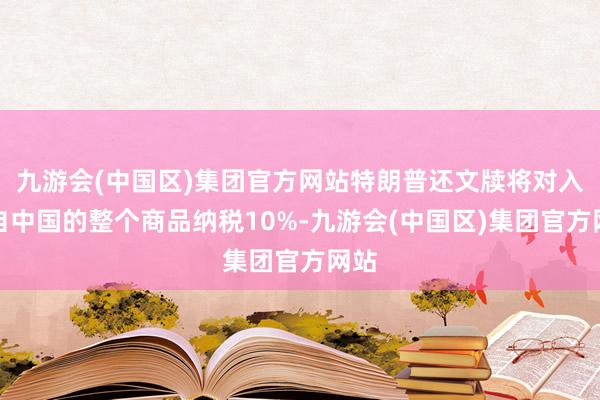九游会(中国区)集团官方网站特朗普还文牍将对入口自中国的整个商品纳税10%-九游会(中国区)集团官方网站