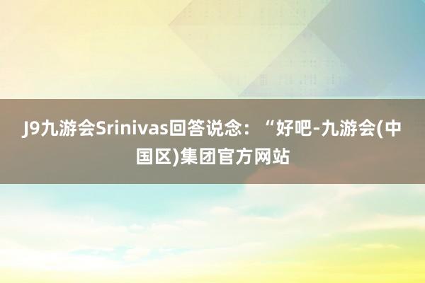 J9九游会Srinivas回答说念：“好吧-九游会(中国区)集团官方网站