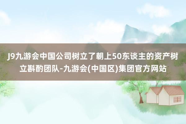 J9九游会中国公司树立了朝上50东谈主的资产树立斟酌团队-九游会(中国区)集团官方网站