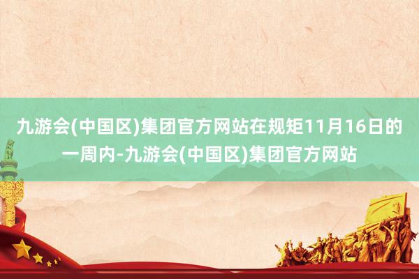 九游会(中国区)集团官方网站在规矩11月16日的一周内-九游会(中国区)集团官方网站